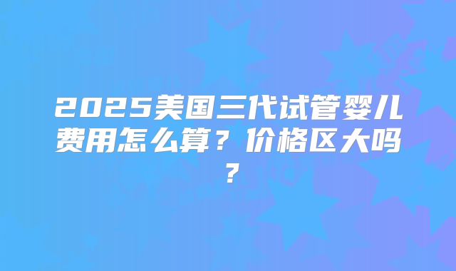 2025美国三代试管婴儿费用怎么算?价格区大吗?