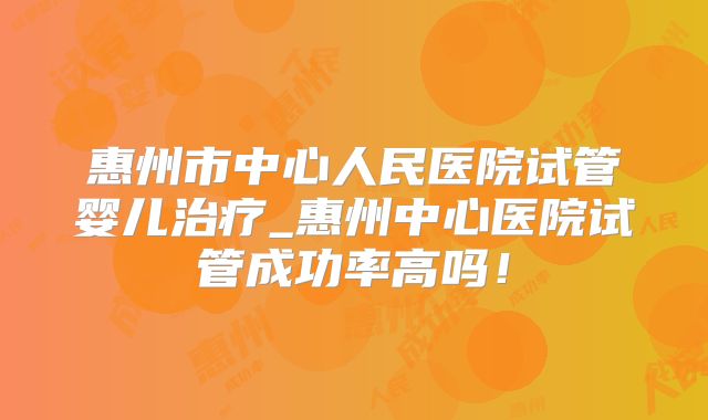 惠州市中心人民医院试管婴儿治疗_惠州中心医院试管成功率高吗！