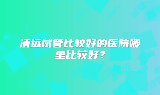 清远试管比较好的医院哪里比较好？