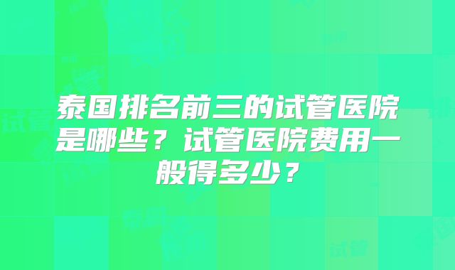 泰国排名前三的试管医院是哪些？试管医院费用一般得多少？