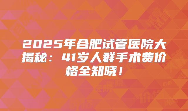 2025年合肥试管医院大揭秘:41岁人群手术费价格全知晓!