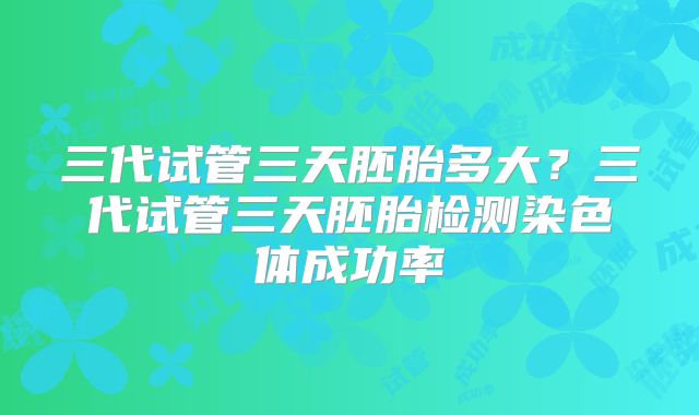 三代试管三天胚胎多大？三代试管三天胚胎检测染色体成功率