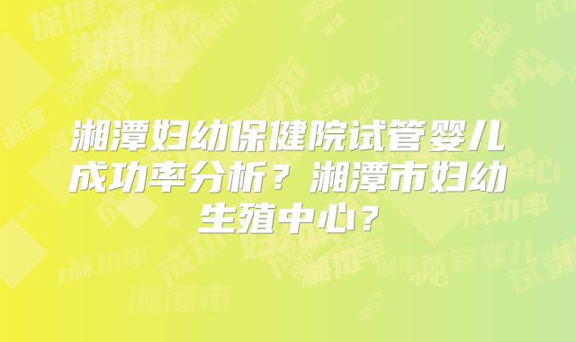 湘潭妇幼保健院试管婴儿成功率分析?湘潭市妇幼生殖中心?