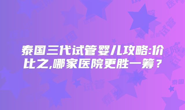 泰国三代试管婴儿攻略:价比之,哪家医院更胜一筹？