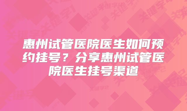 惠州试管医院医生如何预约挂号？分享惠州试管医院医生挂号渠道