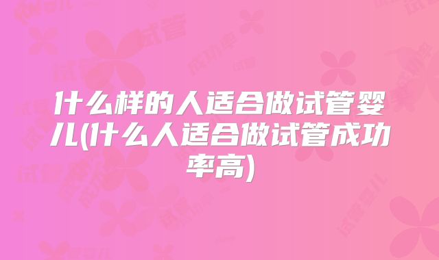 什么样的人适合做试管婴儿(什么人适合做试管成功率高)