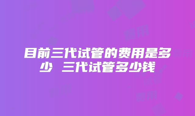 目前三代试管的费用是多少 三代试管多少钱