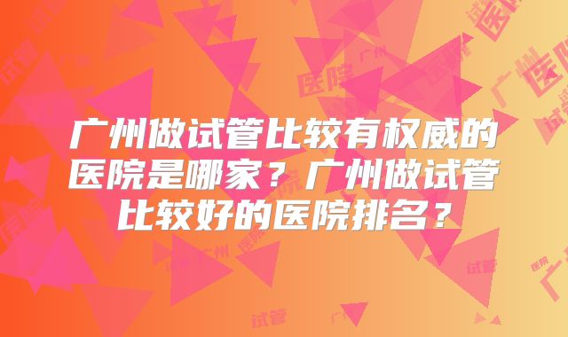 广州做试管比较有权威的医院是哪家?广州做试管比较好的医院排名?