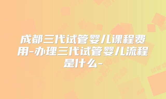成都三代试管婴儿课程费用-办理三代试管婴儿流程是什么-