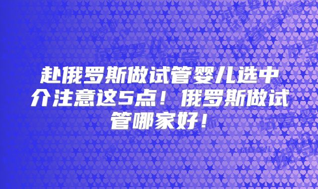 赴俄罗斯做试管婴儿选中介注意这5点！俄罗斯做试管哪家好！