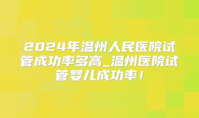 2024年温州人民医院试管成功率多高_温州医院试管婴儿成功率！