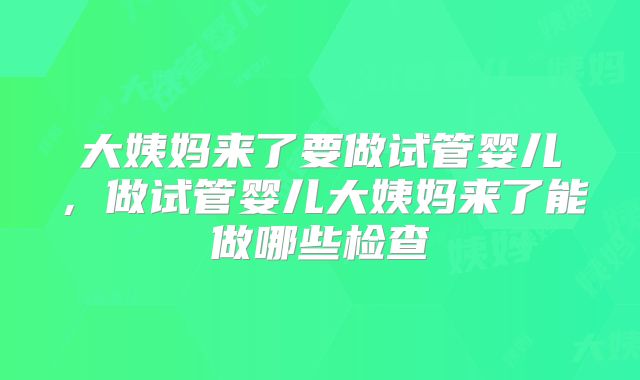 大姨妈来了要做试管婴儿,做试管婴儿大姨妈来了能做哪些检查