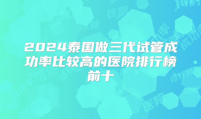 2024泰国做三代试管成功率比较高的医院排行榜前十