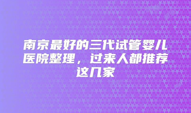 南京最好的三代试管婴儿医院整理,过来人都推荐这几家