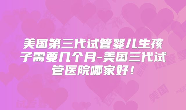 美国第三代试管婴儿生孩子需要几个月-美国三代试管医院哪家好！