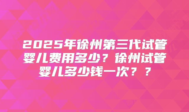 2025年徐州第三代试管婴儿费用多少?徐州试管婴儿多少钱一次??