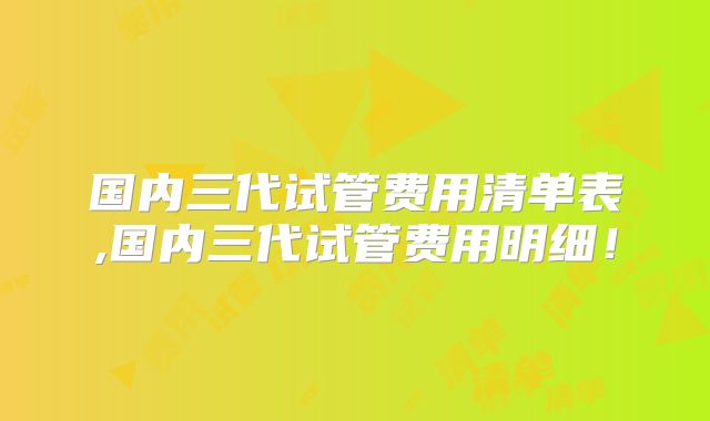 国内三代试管费用清单表,国内三代试管费用明细！