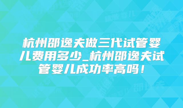 杭州邵逸夫做三代试管婴儿费用多少_杭州邵逸夫试管婴儿成功率高吗！