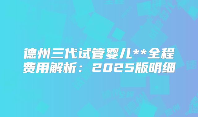 德州三代试管婴儿**全程费用解析：2025版明细