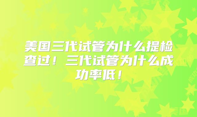 美国三代试管为什么提检查过！三代试管为什么成功率低！