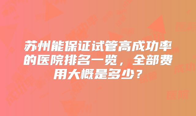 苏州能保证试管高成功率的医院排名一览，全部费用大概是多少？