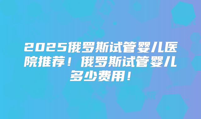 2025俄罗斯试管婴儿医院推荐!俄罗斯试管婴儿多少费用!