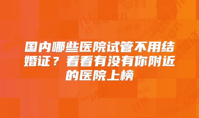 国内哪些医院试管不用结婚证？看看有没有你附近的医院上榜