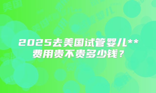 2025去美国试管婴儿**费用贵不贵多少钱?