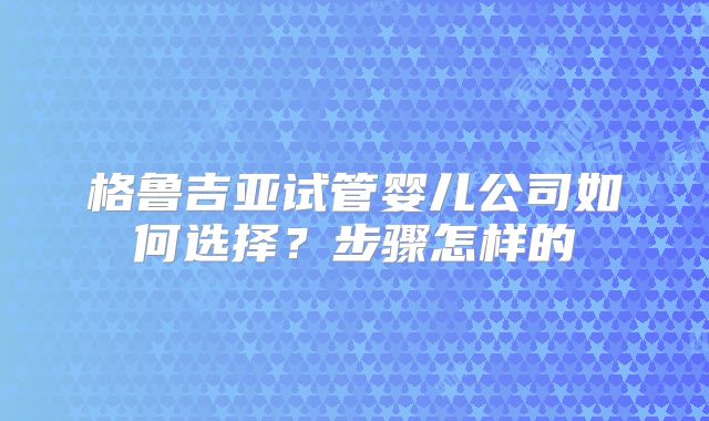 格鲁吉亚试管婴儿公司如何选择？步骤怎样的