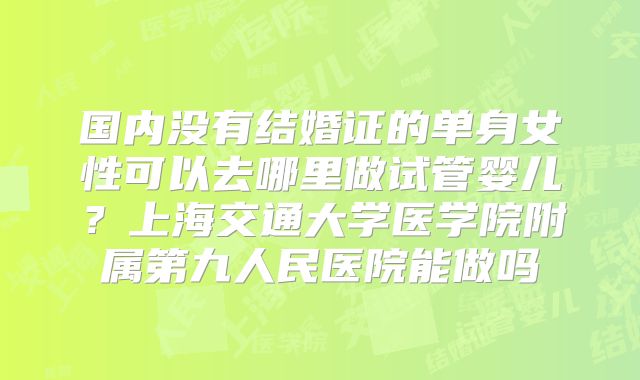 国内没有结婚证的单身女性可以去哪里做试管婴儿？上海交通大学医学院附属第九人民医院能做吗