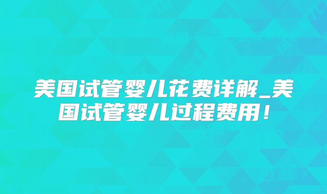 美国试管婴儿花费详解_美国试管婴儿过程费用!