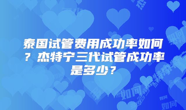 泰国试管费用成功率如何?杰特宁三代试管成功率是多少?