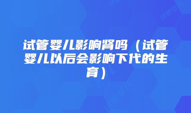 试管婴儿影响肾吗(试管婴儿以后会影响下代的生育)