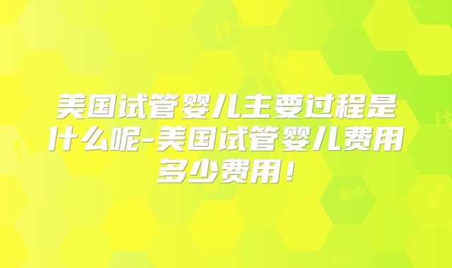 美国试管婴儿主要过程是什么呢-美国试管婴儿费用多少费用！