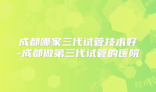 成都哪家三代试管技术好-成都做第三代试管的医院