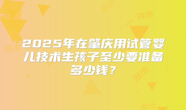 2025年在肇庆用试管婴儿技术生孩子至少要准备多少钱？