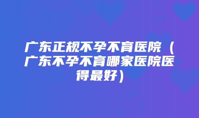 广东正规不孕不育医院（广东不孕不育哪家医院医得最好）
