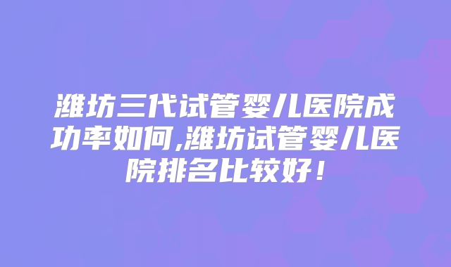 潍坊三代试管婴儿医院成功率如何,潍坊试管婴儿医院排名比较好!