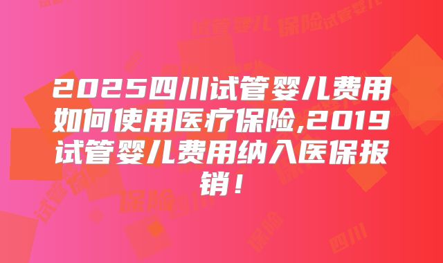 2025四川试管婴儿费用如何使用医疗保险,2019试管婴儿费用纳入医保报销！