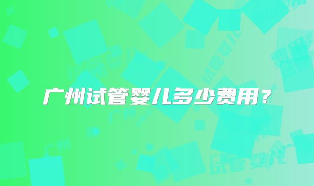 广州试管婴儿多少费用？