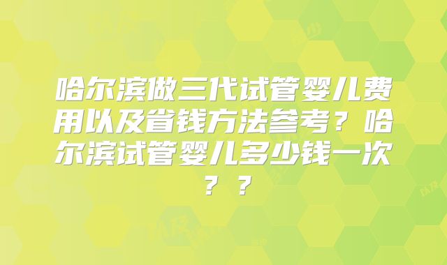 哈尔滨做三代试管婴儿费用以及省钱方法参考？哈尔滨试管婴儿多少钱一次？？