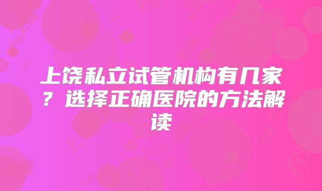 上饶私立试管机构有几家？选择正确医院的方法解读