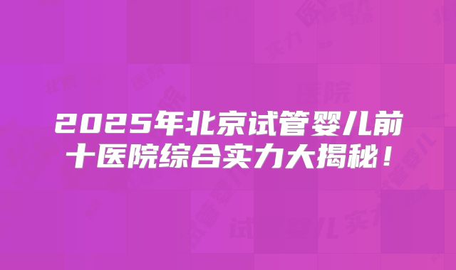 2025年北京试管婴儿前十医院综合实力大揭秘!