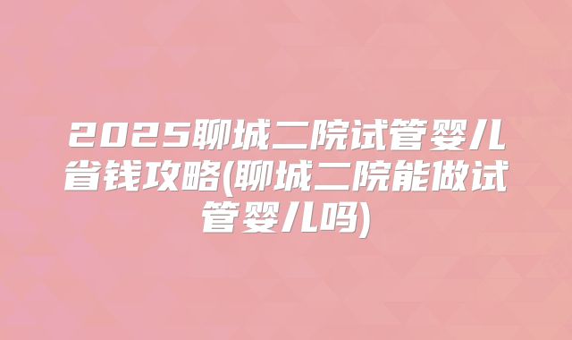 2025聊城二院试管婴儿省钱攻略(聊城二院能做试管婴儿吗)