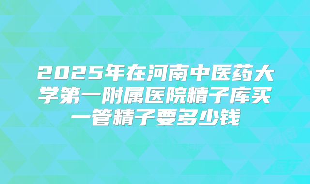 2025年在河南中医药大学第一附属医院精子库买一管精子要多少钱