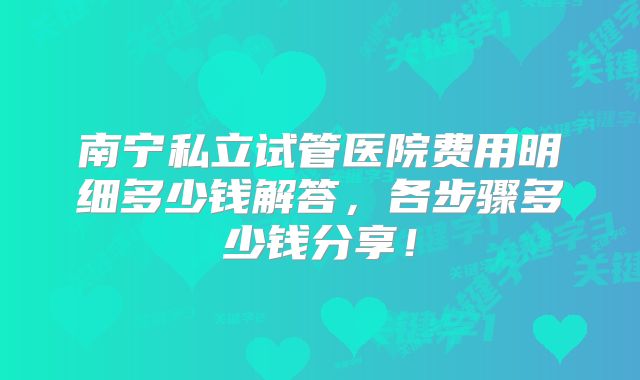 南宁私立试管医院费用明细多少钱解答，各步骤多少钱分享！