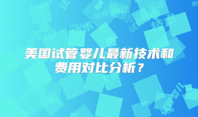 美国试管婴儿最新技术和费用对比分析？