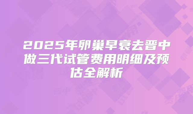 2025年卵巢早衰去晋中做三代试管费用明细及预估全解析