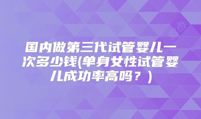 国内做第三代试管婴儿一次多少钱(单身女性试管婴儿成功率高吗？)