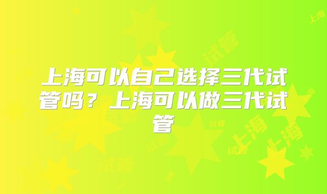 上海可以自己选择三代试管吗?上海可以做三代试管